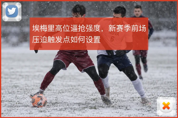 埃梅里高位逼抢强度,新赛季前场压迫触发点如何设置