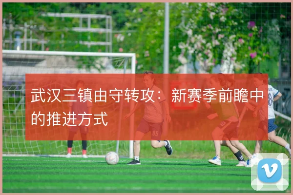 武汉三镇由守转攻:新赛季前瞻中的推进方式