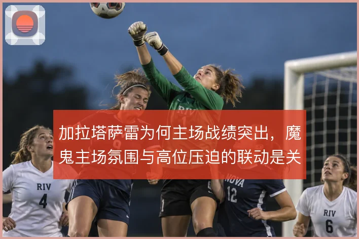 加拉塔萨雷为何主场战绩突出，魔鬼主场氛围与高位压迫的联动是关键