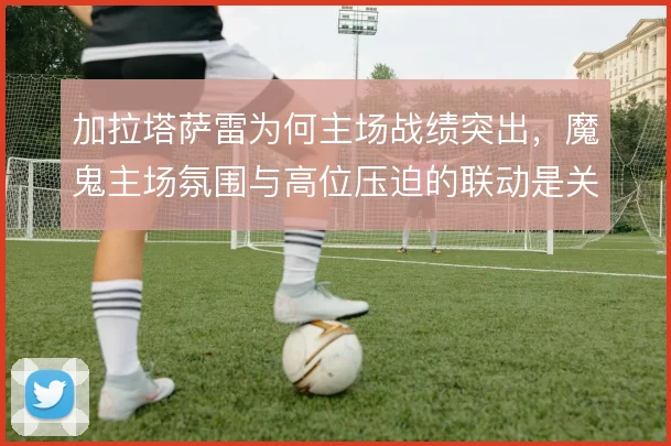 加拉塔萨雷为何主场战绩突出，魔鬼主场氛围与高位压迫的联动是关键