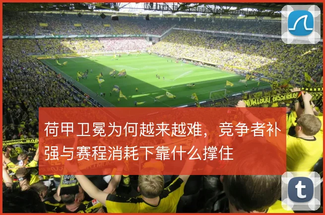 荷甲卫冕为何越来越难,竞争者补强与赛程消耗下靠什么撑住