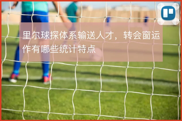 里尔球探体系输送人才,转会窗运作有哪些统计特点