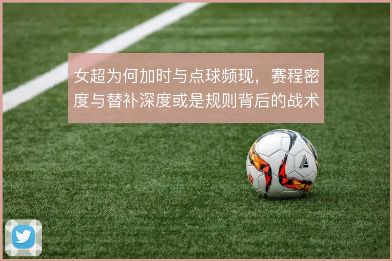 女超为何加时与点球频现,赛程密度与替补深度或是规则背后的战术账
