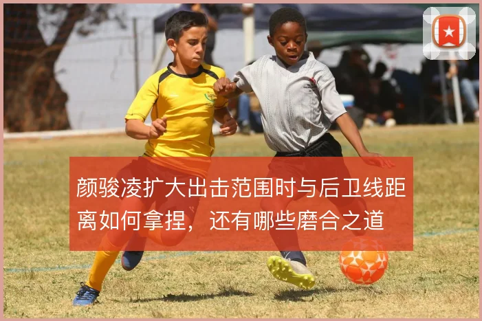 颜骏凌扩大出击范围时与后卫线距离如何拿捏，还有哪些磨合之道