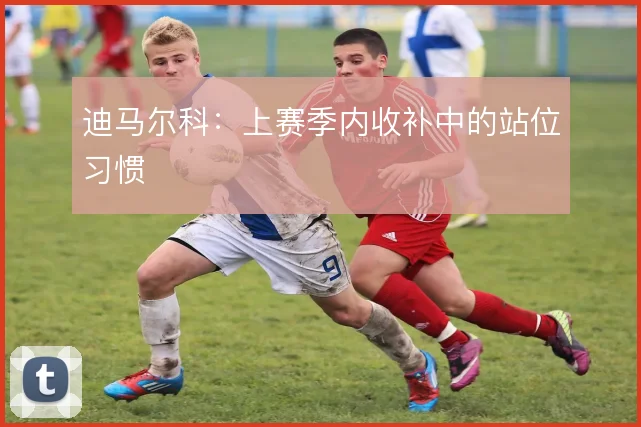 迪马尔科：上赛季内收补中的站位习惯