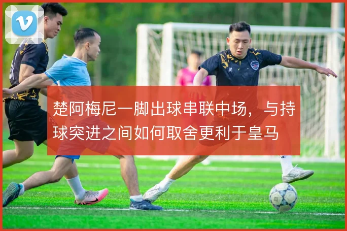 楚阿梅尼一脚出球串联中场，与持球突进之间如何取舍更利于皇马