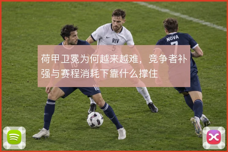 荷甲卫冕为何越来越难,竞争者补强与赛程消耗下靠什么撑住