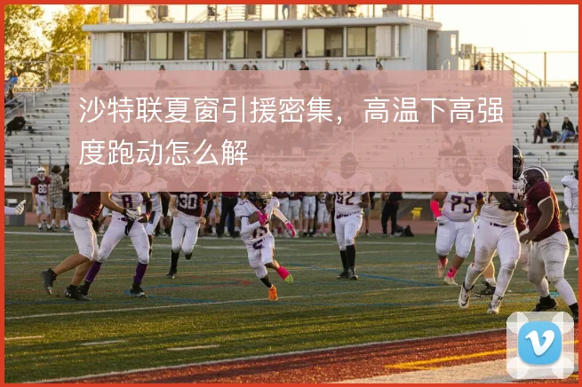 沙特联夏窗引援密集，高温下高强度跑动怎么解