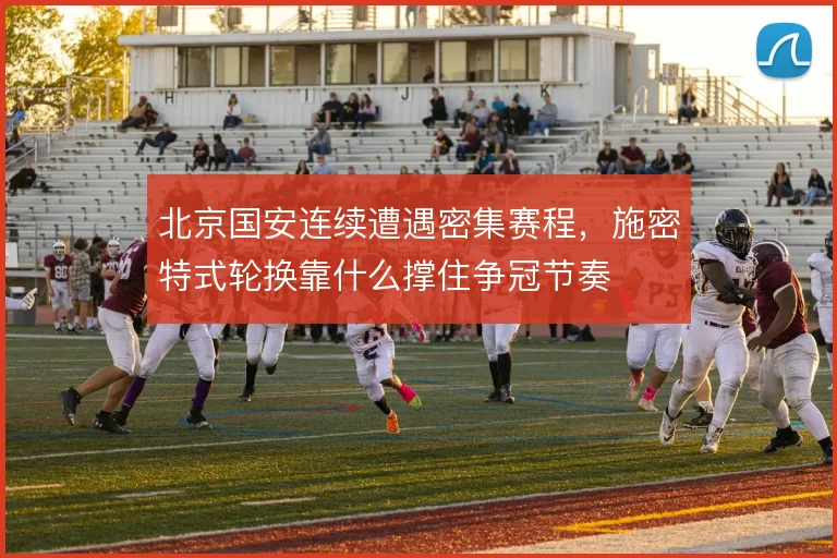 北京国安连续遭遇密集赛程，施密特式轮换靠什么撑住争冠节奏