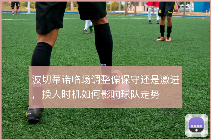 波切蒂诺临场调整偏保守还是激进，换人时机如何影响球队走势