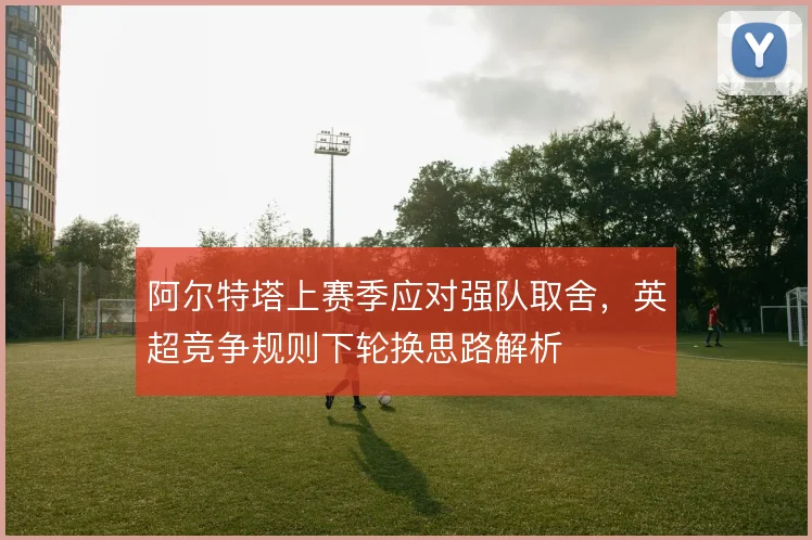 阿尔特塔上赛季应对强队取舍，英超竞争规则下轮换思路解析