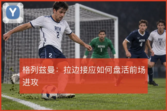 格列兹曼:拉边接应如何盘活前场进攻