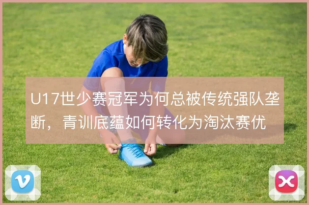 U17世少赛冠军为何总被传统强队垄断,青训底蕴如何转化为淘汰赛优势