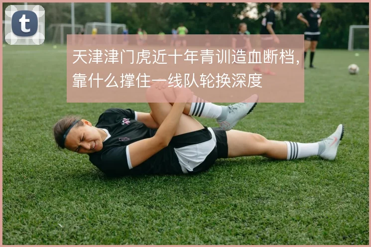 天津津门虎近十年青训造血断档，靠什么撑住一线队轮换深度