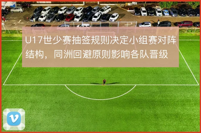 U17世少赛抽签规则决定小组赛对阵结构，同洲回避原则影响各队晋级路径
